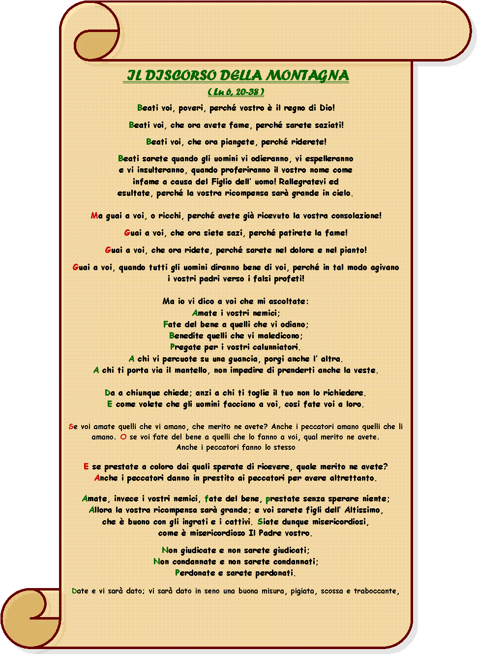 Pergamena 1:  IL DISCORSO DELLA MONTAGNA( Lu 6, 20-38 )Beati voi, poveri, perch vostro  il regno di Dio!Beati voi, che ora avete fame, perch sarete saziati!Beati voi, che ora piangete, perch riderete!Beati sarete quando gli uomini vi odieranno, vi espellerannoe vi insulteranno, quando proferiranno il vostro nome come infame a causa del Figlio dell uomo! Rallegratevi ed esultate, perch la vostra ricompensa sar grande in cielo.Ma guai a voi, o ricchi, perch avete gi ricevuto la vostra consolazione!Guai a voi, che ora siete sazi, perch patirete la fame!Guai a voi, che ora ridete, perch sarete nel dolore e nel pianto! Guai a voi, quando tutti gli uomini diranno bene di voi, perch in tal modo agivano i vostri padri verso i falsi profeti!Ma io vi dico a voi che mi ascoltate:Amate i vostri nemici;Fate del bene a quelli che vi odiano; Benedite quelli che vi maledicono;Pregate per i vostri calunniatori.A chi vi percuote su una guancia, porgi anche l altra.A chi ti porta via il mantello, non impedire di prenderti anche la veste.Da a chiunque chiede; anzi a chi ti toglie il tuo non lo richiedere.E come volete che gli uomini facciano a voi, cosi fate voi a loro.Se voi amate quelli che vi amano, che merito ne avete? Anche i peccatori amano quelli che li amano. O se voi fate del bene a quelli che lo fanno a voi, qual merito ne avete. Anche i peccatori fanno lo stessoE se prestate a coloro dai quali sperate di ricevere, quale merito ne avete?Anche i peccatori danno in prestito ai peccatori per avere altrettanto.Amate, invece i vostri nemici, fate del bene, prestate senza sperare niente;Allora la vostra ricompensa sar grande; e voi sarete figli dell Altissimo,che  buono con gli ingrati e i cattivi. Siate dunque misericordiosi, come  misericordioso Il Padre vostro.Non giudicate e non sarete giudicati;Non condannate e non sarete condannati;Perdonate e sarete perdonati.Date e vi sar dato; vi sar dato in seno una buona misura, pigiata, scossa e traboccante,
